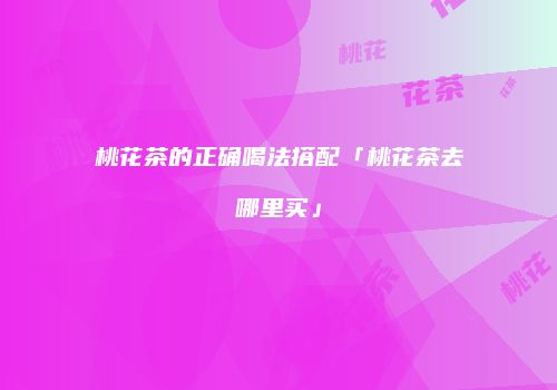 桃花茶的正确喝法搭配「桃花茶去哪里买」