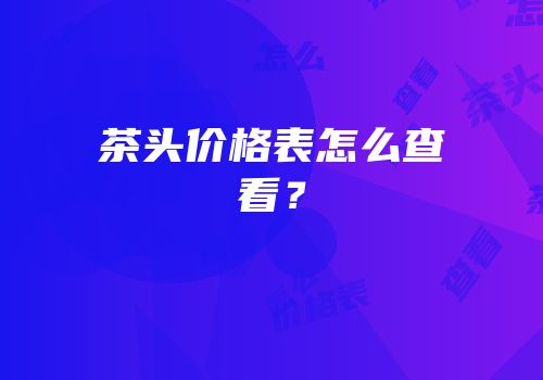 茶头价格表怎么查看？