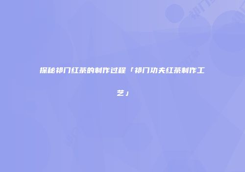 探秘祁门红茶的制作过程「祁门功夫红茶制作工艺」