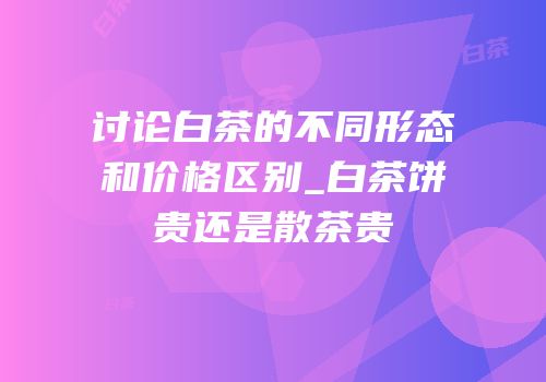 讨论白茶的不同形态和价格区别_白茶饼贵还是散茶贵