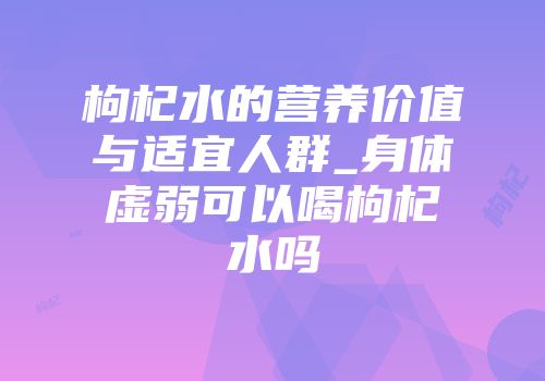 枸杞水的营养价值与适宜人群_身体虚弱可以喝枸杞水吗