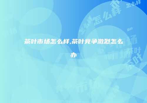 茶叶市场怎么样,茶叶竞争激烈怎么办