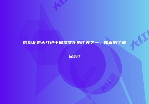 御尚北苑大红袍中国茶文化的代表之一，你真的了解它吗？