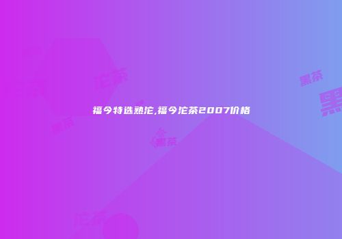 福今特选熟沱,福今沱茶2007价格