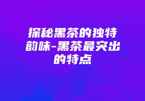 探秘黑茶的独特韵味-黑茶最突出的特点
