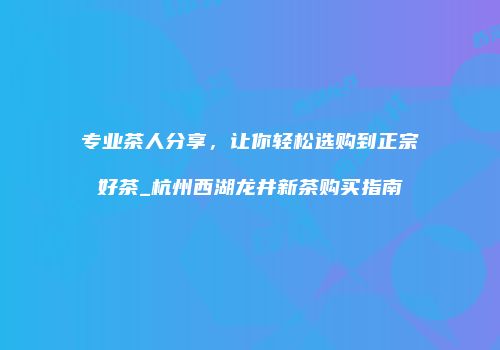 专业茶人分享，让你轻松选购到正宗好茶_杭州西湖龙井新茶购买指南