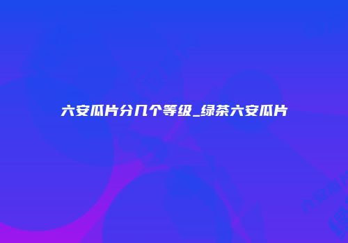 六安瓜片分几个等级_绿茶六安瓜片