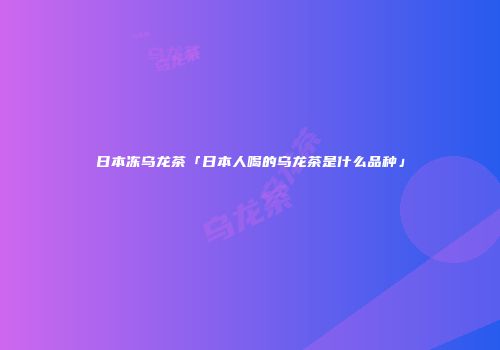 日本冻乌龙茶「日本人喝的乌龙茶是什么品种」
