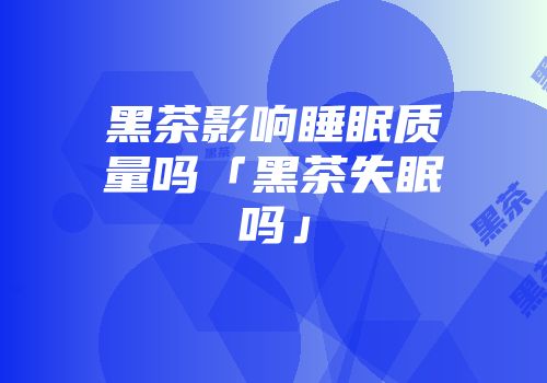 黑茶影响睡眠质量吗「黑茶失眠吗」