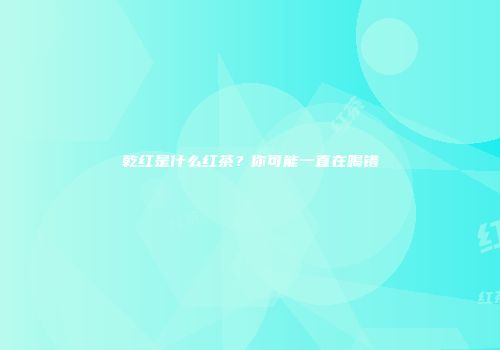 乾红是什么红茶？你可能一直在喝错