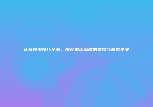 花茶冲泡技巧全解：提升生活品质的视觉与味觉享受