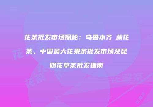 花茶批发市场探秘：乌鲁木齐苿莉花茶、中国最大花果茶批发市场及昆明花草茶批发指南