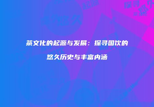 茶文化的起源与发展：探寻国饮的悠久历史与丰富内涵