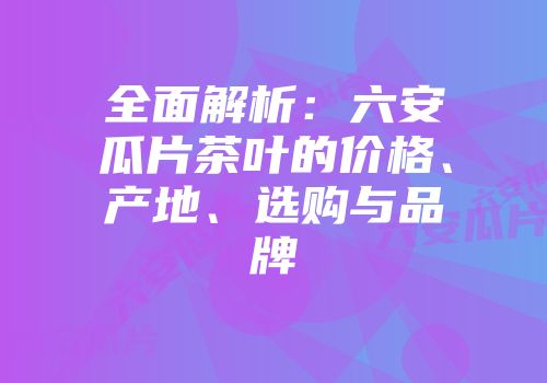 全面解析：六安瓜片茶叶的价格、产地、选购与品牌