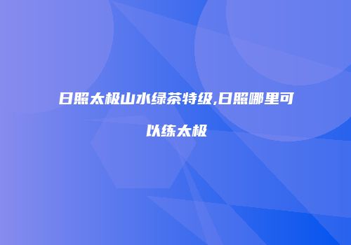 日照太极山水绿茶特级,日照哪里可以练太极