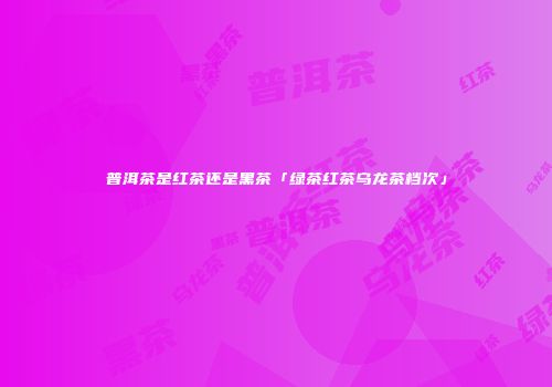 普洱茶是红茶还是黑茶「绿茶红茶乌龙茶档次」