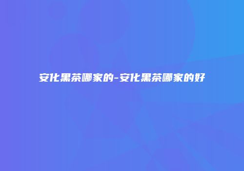 安化黑茶哪家的-安化黑茶哪家的好