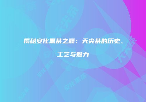 揭秘安化黑茶之巅：天尖茶的历史、工艺与魅力