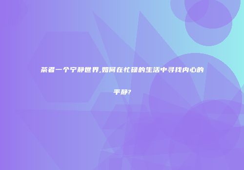 茶者一个宁静世界,如何在忙碌的生活中寻找内心的平静?