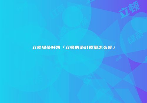 立顿绿茶好吗「立顿的茶叶质量怎么样」
