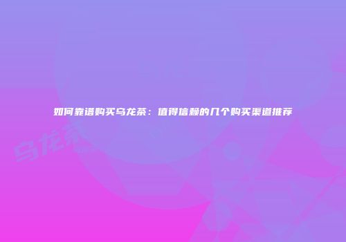 如何靠谱购买乌龙茶：值得信赖的几个购买渠道推荐