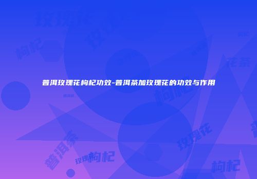 普洱玫瑰花枸杞功效-普洱茶加玫瑰花的功效与作用