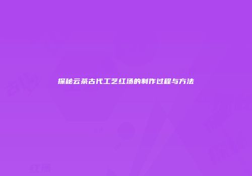探秘云茶古代工艺红汤的制作过程与方法