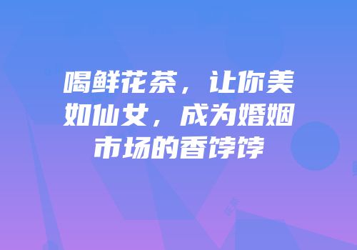 喝鲜花茶，让你美如仙女，成为婚姻市场的香饽饽