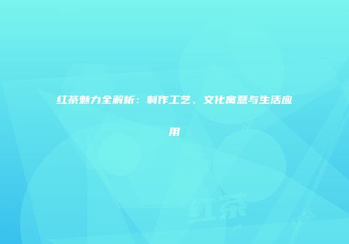 红茶魅力全解析：制作工艺、文化寓意与生活应用