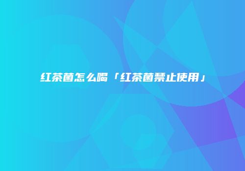 红茶菌怎么喝「红茶菌禁止使用」