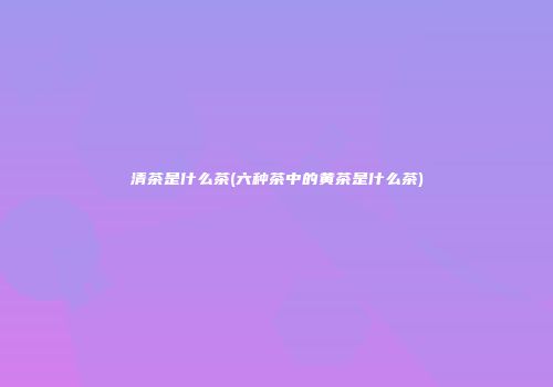 清茶是什么茶(六种茶中的黄茶是什么茶)