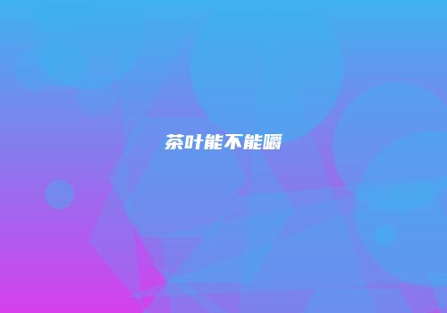 茶叶能不能嚼