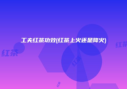 工夫红茶功效(红茶上火还是降火)