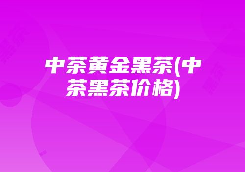 中茶黄金黑茶(中茶黑茶价格)
