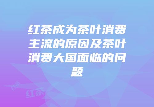 红茶成为茶叶消费主流的原因及茶叶消费大国面临的问题