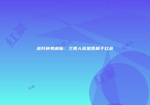 茶叶种类解析：兰贵人茶是否属于红茶