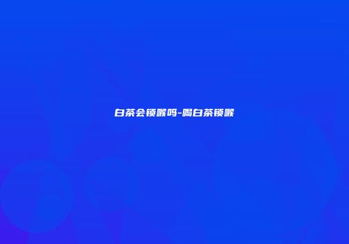 白茶会锁喉吗-喝白茶锁喉