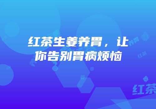 红茶生姜养胃，让你告别胃病烦恼