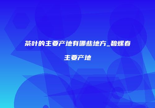 茶叶的主要产地有哪些地方_碧螺春主要产地