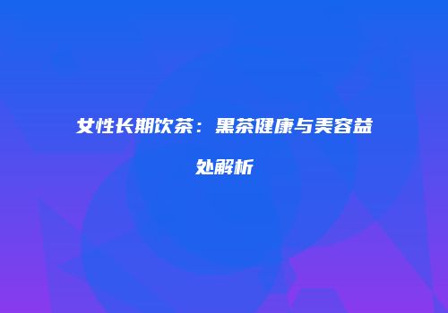 女性长期饮茶：黑茶健康与美容益处解析