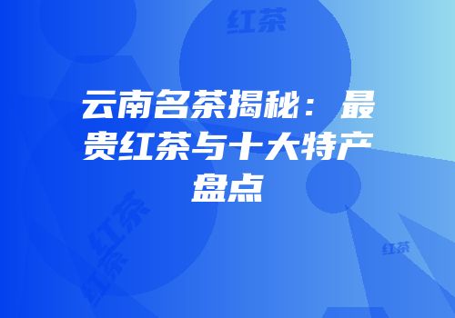 云南名茶揭秘：最贵红茶与十大特产盘点