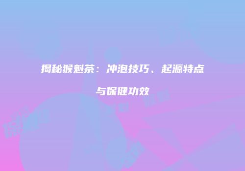 揭秘猴魁茶：冲泡技巧、起源特点与保健功效