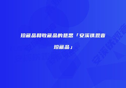 珍藏品和收藏品的意思「安溪铁观音珍藏品」