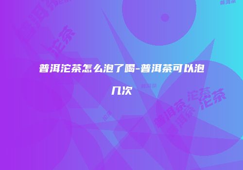 普洱沱茶怎么泡了喝-普洱茶可以泡几次