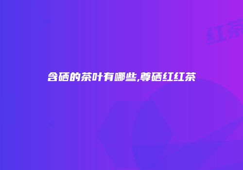 含硒的茶叶有哪些,尊硒红红茶