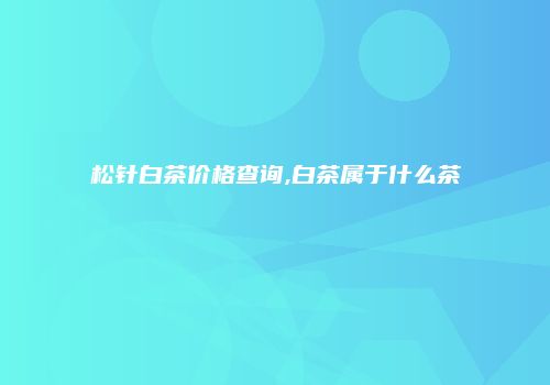 松针白茶价格查询,白茶属于什么茶