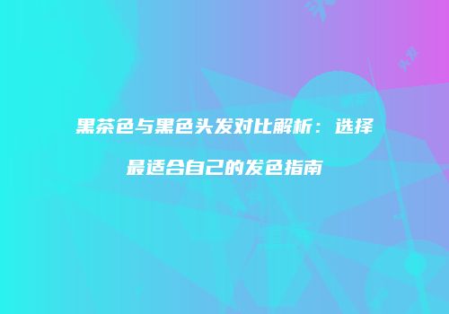 黑茶色与黑色头发对比解析：选择最适合自己的发色指南
