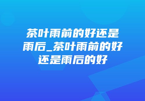 茶叶雨前的好还是雨后_茶叶雨前的好还是雨后的好