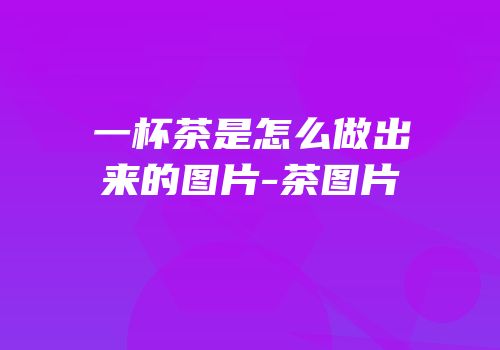 一杯茶是怎么做出来的图片-茶图片