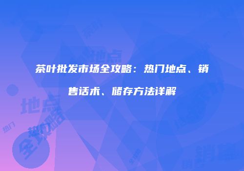 茶叶批发市场全攻略：热门地点、销售话术、储存方法详解